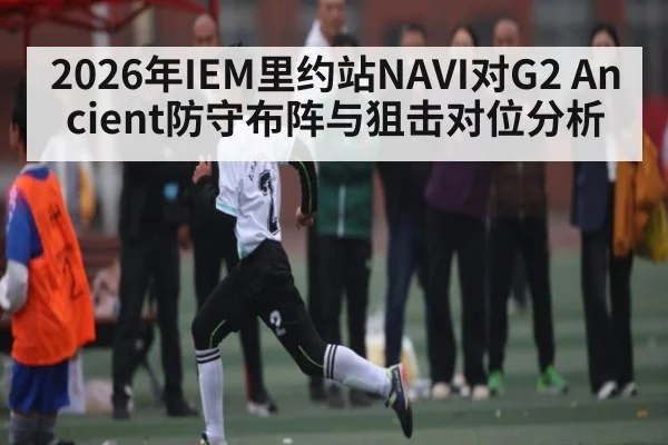 2026年IEM里约站NAVI对G2 Ancient防守布阵与狙击对位分析 | leyu App
